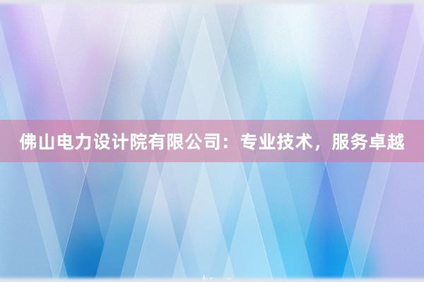 佛山电力设计院有限公司：专业技术，服务卓越