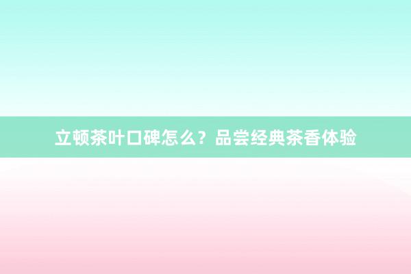 立顿茶叶口碑怎么？品尝经典茶香体验